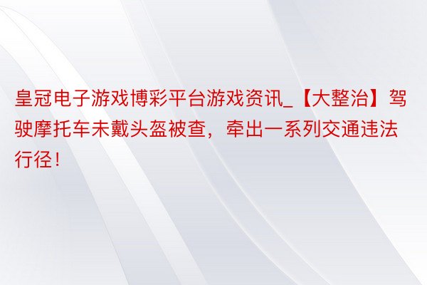 皇冠电子游戏博彩平台游戏资讯_【大整治】驾驶摩托车未戴头盔被查，牵出一系列交通违法行径！