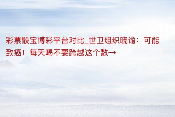 彩票骰宝博彩平台对比_世卫组织晓谕：可能致癌！每天喝不要跨越这个数→