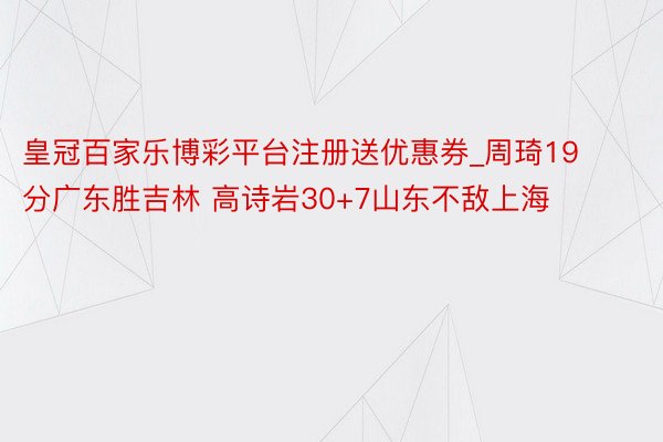 皇冠百家乐博彩平台注册送优惠券_周琦19分广东胜吉林 高诗岩30+7山东不敌上海