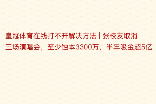 皇冠体育在线打不开解决方法 | 张校友取消三场演唱会，至少蚀本3300万，半年吸金超5亿