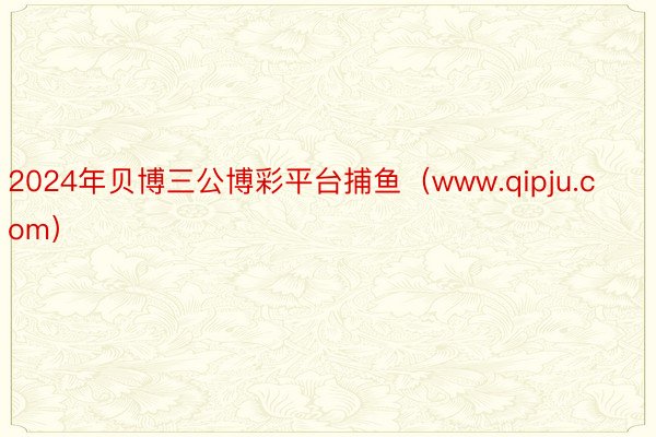 2024年贝博三公博彩平台捕鱼（www.qipju.com）