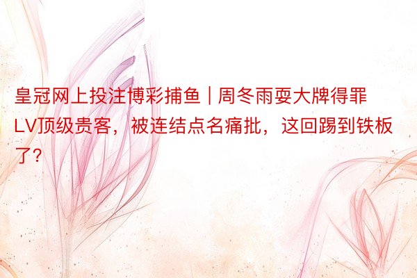 皇冠网上投注博彩捕鱼 | 周冬雨耍大牌得罪LV顶级贵客，被连结点名痛批，这回踢到铁板了？