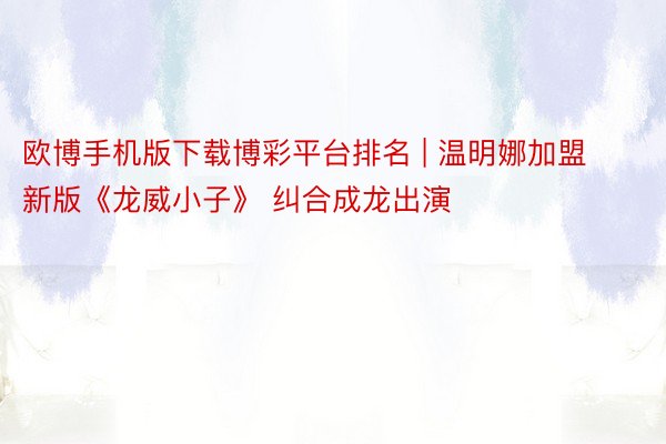欧博手机版下载博彩平台排名 | 温明娜加盟新版《龙威小子》 纠合成龙出演
