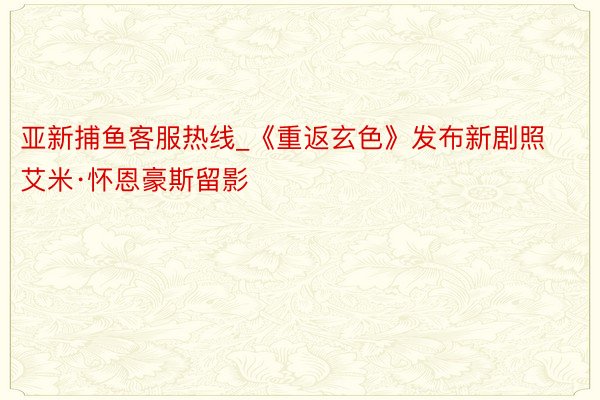 亚新捕鱼客服热线_《重返玄色》发布新剧照 艾米·怀恩豪斯留影
