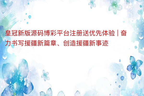 皇冠新版源码博彩平台注册送优先体验 | 奋力书写援疆新篇章、创造援疆新事迹