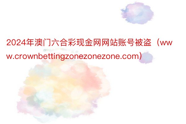 2024年澳门六合彩现金网网站账号被盗（www.crownbettingzonezonezone.com）
