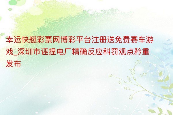 幸运快艇彩票网博彩平台注册送免费赛车游戏_深圳市诬捏电厂精确反应科罚观点矜重发布