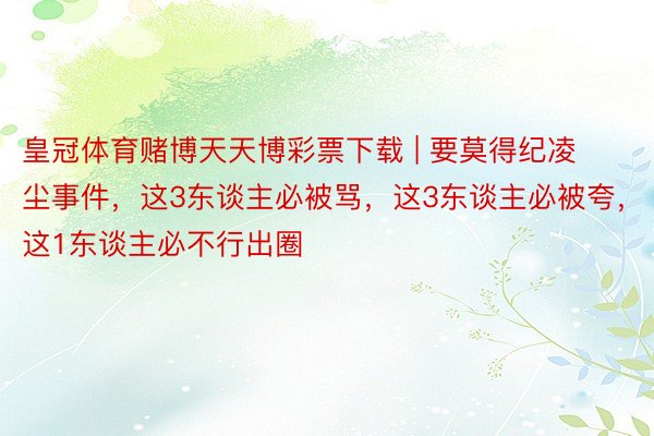 皇冠体育赌博天天博彩票下载 | 要莫得纪凌尘事件，这3东谈主必被骂，这3东谈主必被夸，这1东谈主必不行出圈