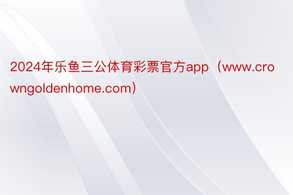 2024年乐鱼三公体育彩票官方app（www.crowngoldenhome.com）