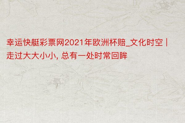 幸运快艇彩票网2021年欧洲杯赔_文化时空 | 走过大大小小, 总有一处时常回眸