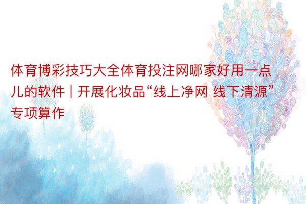 体育博彩技巧大全体育投注网哪家好用一点儿的软件 | 开展化妆品“线上净网 线下清源”专项算作
