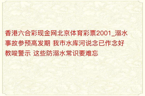 香港六合彩现金网北京体育彩票2001_溺水事故参预高发期 我市水库河说念已作念好教唆警示 这些防溺水常识要难忘