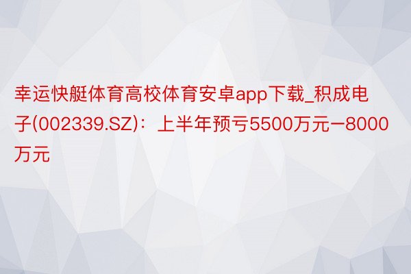 幸运快艇体育高校体育安卓app下载_积成电子(002339.SZ)：上半年预亏5500万元–8000万元