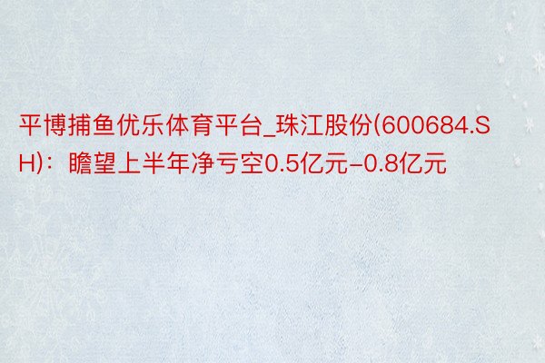 平博捕鱼优乐体育平台_珠江股份(600684.SH)：瞻望上半年净亏空0.5亿元-0.8亿元