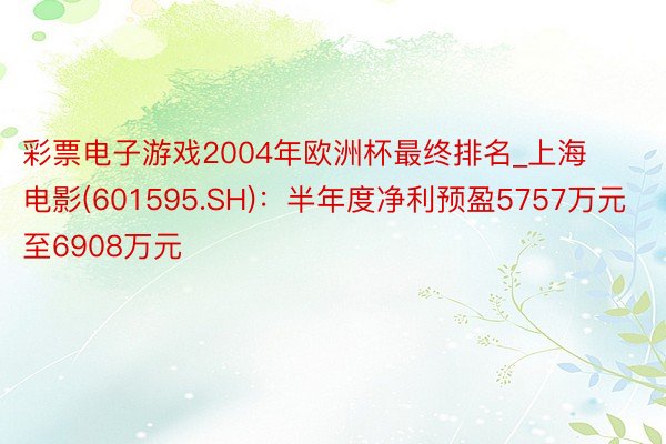 彩票电子游戏2004年欧洲杯最终排名_上海电影(601595.SH)：半年度净利预盈5757万元至6908万元