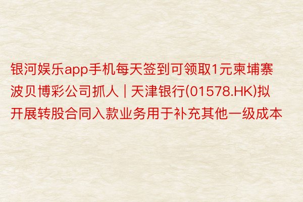 银河娱乐app手机每天签到可领取1元柬埔寨波贝博彩公司抓人 | 天津银行(01578.HK)拟开展转股合同入款业务用于补充其他一级成本