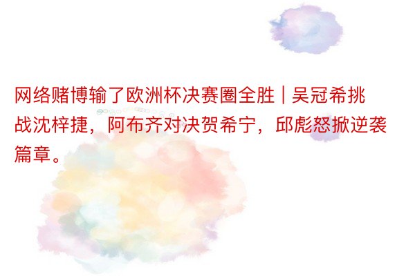 网络赌博输了欧洲杯决赛圈全胜 | 吴冠希挑战沈梓捷，阿布齐对决贺希宁，邱彪怒掀逆袭篇章。