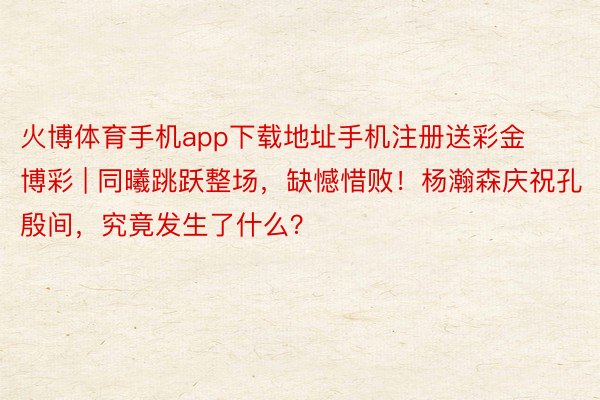 火博体育手机app下载地址手机注册送彩金博彩 | 同曦跳跃整场，缺憾惜败！杨瀚森庆祝孔殷间，究竟发生了什么？