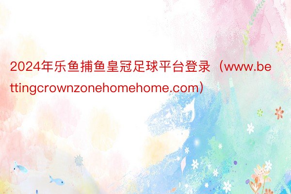 2024年乐鱼捕鱼皇冠足球平台登录（www.bettingcrownzonehomehome.com）