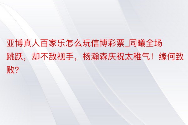 亚博真人百家乐怎么玩信博彩票_同曦全场跳跃，却不敌视手，杨瀚森庆祝太稚气！缘何致败？