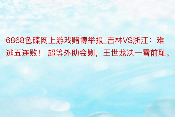 6868色碟网上游戏赌博举报_吉林VS浙江：难逃五连败！ 超等外助会剿，王世龙决一雪前耻。