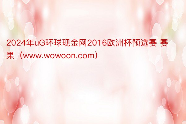 2024年uG环球现金网2016欧洲杯预选赛 赛果（www.wowoon.com）