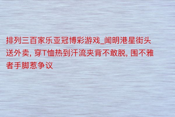 排列三百家乐亚冠博彩游戏_闻明港星街头送外卖, 穿T恤热到汗流夹背不敢脱, 围不雅者手脚惹争议