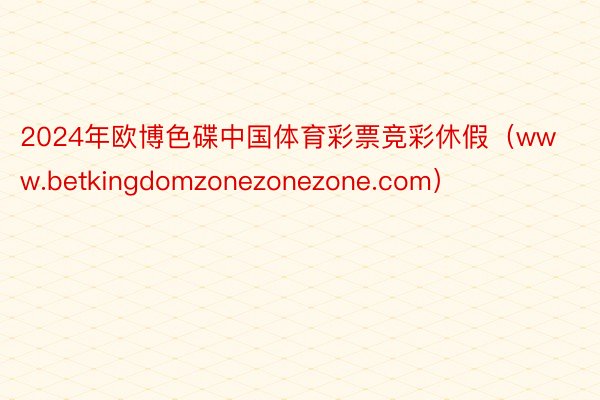 2024年欧博色碟中国体育彩票竞彩休假（www.betkingdomzonezonezone.com）