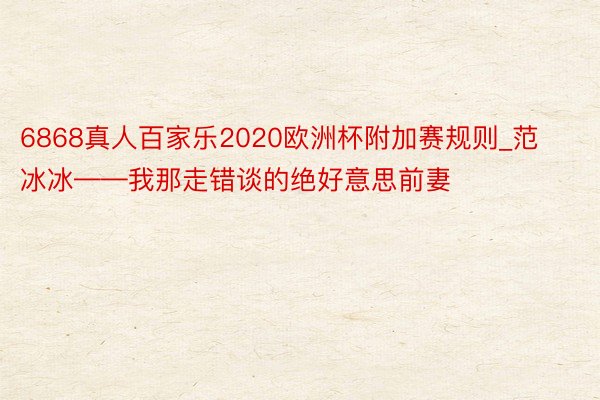 6868真人百家乐2020欧洲杯附加赛规则_范冰冰——我那走错谈的绝好意思前妻