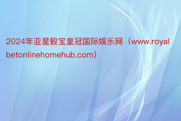 2024年亚星骰宝皇冠国际娱乐网（www.royalbetonlinehomehub.com）