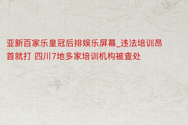 亚新百家乐皇冠后排娱乐屏幕_违法培训昂首就打 四川7地多家培训机构被查处