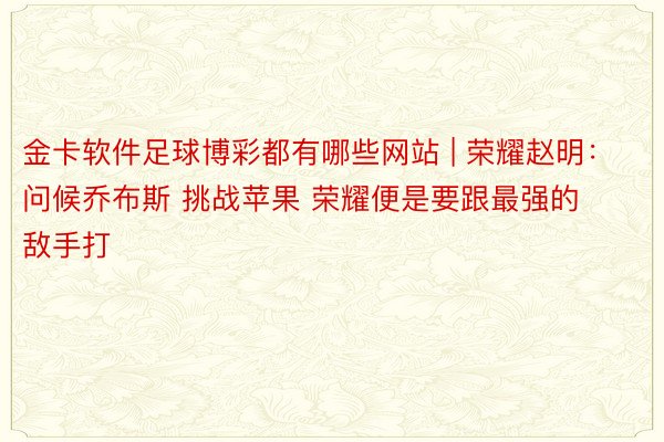 金卡软件足球博彩都有哪些网站 | 荣耀赵明：问候乔布斯 挑战苹果 荣耀便是要跟最强的敌手打
