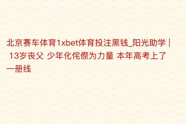 北京赛车体育1xbet体育投注黑钱_阳光助学 | 13岁丧父 少年化侘傺为力量 本年高考上了一册线