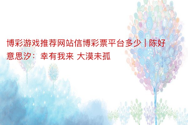 博彩游戏推荐网站信博彩票平台多少 | 陈好意思汐：幸有我来 大漠未孤