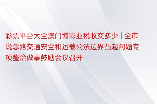 彩票平台大全澳门博彩业税收交多少 | 全市说念路交通安全和运载公法边界凸起问题专项整治做事鼓励会议召开