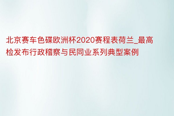 北京赛车色碟欧洲杯2020赛程表荷兰_最高检发布行政稽察与民同业系列典型案例