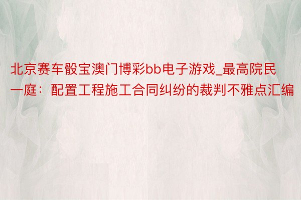 北京赛车骰宝澳门博彩bb电子游戏_最高院民一庭：配置工程施工合同纠纷的裁判不雅点汇编
