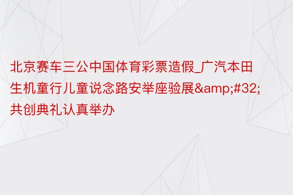 北京赛车三公中国体育彩票造假_广汽本田生机童行儿童说念路安举座验展&#32;共创典礼认真举办