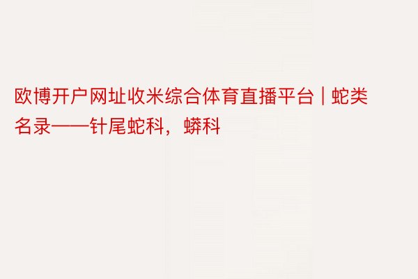 欧博开户网址收米综合体育直播平台 | 蛇类名录——针尾蛇科，蟒科