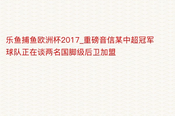 乐鱼捕鱼欧洲杯2017_重磅音信某中超冠军球队正在谈两名国脚级后卫加盟
