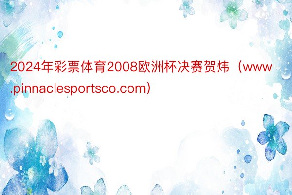2024年彩票体育2008欧洲杯决赛贺炜（www.pinnaclesportsco.com）