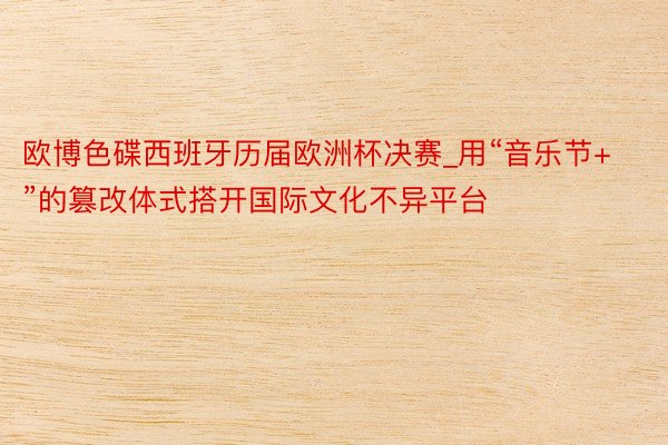 欧博色碟西班牙历届欧洲杯决赛_用“音乐节+”的篡改体式搭开国际文化不异平台