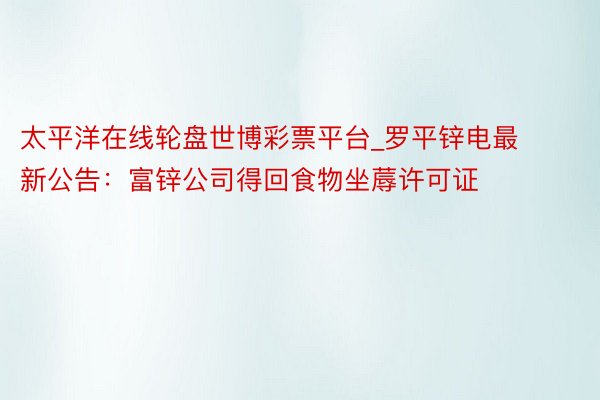 太平洋在线轮盘世博彩票平台_罗平锌电最新公告：富锌公司得回食物坐蓐许可证