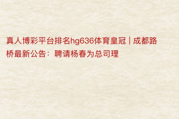 真人博彩平台排名hg636体育皇冠 | 成都路桥最新公告：聘请杨春为总司理