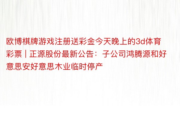 欧博棋牌游戏注册送彩金今天晚上的3d体育彩票 | 正源股份最新公告：子公司鸿腾源和好意思安好意思木业临时停产