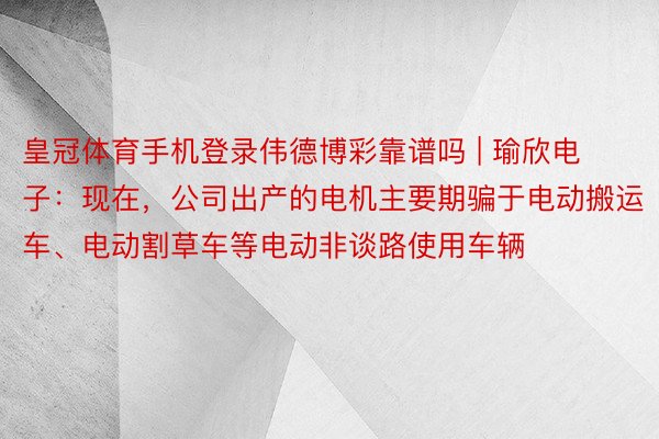 皇冠体育手机登录伟德博彩靠谱吗 | 瑜欣电子：现在，公司出产的电机主要期骗于电动搬运车、电动割草车等电动非谈路使用车辆