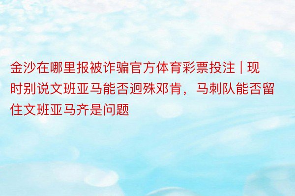 金沙在哪里报被诈骗官方体育彩票投注 | 现时别说文班亚马能否迥殊邓肯，马刺队能否留住文班亚马齐是问题