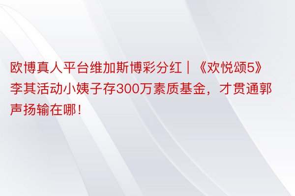 欧博真人平台维加斯博彩分红 | 《欢悦颂5》李其活动小姨子存300万素质基金，才贯通郭声扬输在哪！