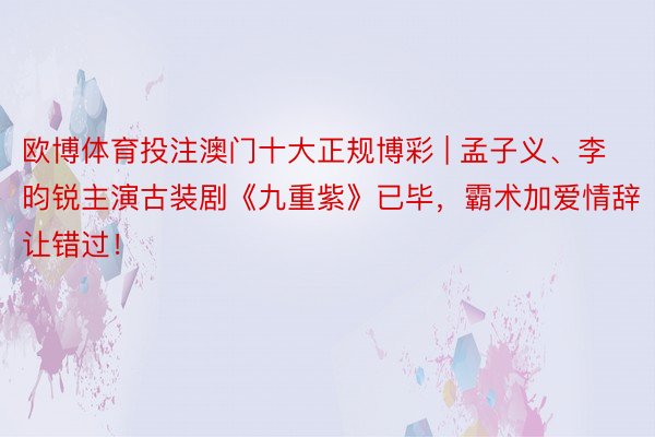 欧博体育投注澳门十大正规博彩 | 孟子义、李昀锐主演古装剧《九重紫》已毕，霸术加爱情辞让错过！