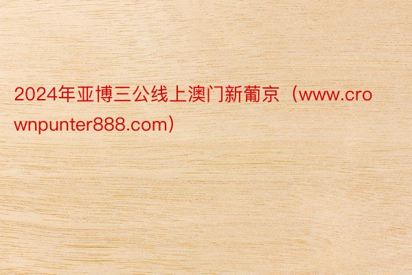 2024年亚博三公线上澳门新葡京（www.crownpunter888.com）